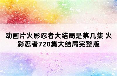 动画片火影忍者大结局是第几集 火影忍者720集大结局完整版